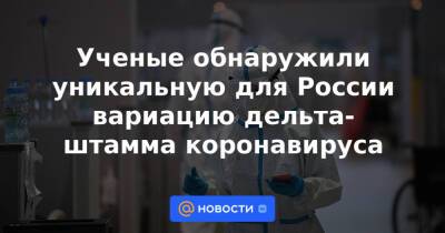 Ученые обнаружили уникальную для России вариацию дельта-штамма коронавируса - news.mail.ru - Россия