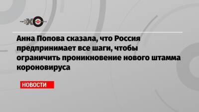 Анна Попова - Анна Попова сказала, что Россия предпринимает все шаги, чтобы ограничить проникновение нового штамма короновируса - echo.msk.ru - Россия