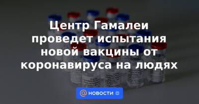 Центр Гамалеи проведет испытания новой вакцины от коронавируса на людях - news.mail.ru