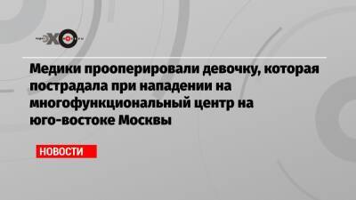 Медики прооперировали девочку, которая пострадала при нападении на многофункциональный центр на юго-востоке Москвы - echo.msk.ru - Москва