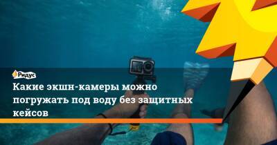 Какие экшн-камеры можно погружать под воду без защитных кейсов - ridus.ru