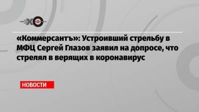 Сергей Глазов - «Коммерсантъ»: Устроивший стрельбу в МФЦ Сергей Глазов заявил на допросе, что стрелял в верящих в коронавирус - echo.msk.ru