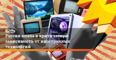 Россия впала в критическую зависимость от иностранных технологий - ridus.ru - Россия