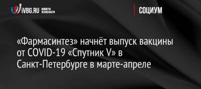 Россия - «Фармасинтез» начнёт выпуск вакцины от COVID-19 «Спутник V» в Санкт-Петербурге в марте-апреле - ivbg.ru - Санкт-Петербург