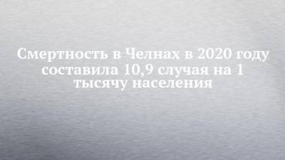 Смертность в Челнах в 2020 году составила 10,9 случая на 1 тысячу населения - chelny-izvest.ru - Россия