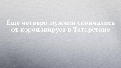 Еще четверо мужчин скончались от коронавируса в Татарстане - chelny-izvest.ru - республика Татарстан