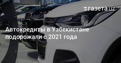 Автокредиты в Узбекистане подорожали с 2021 года - gazeta.uz - Узбекистан