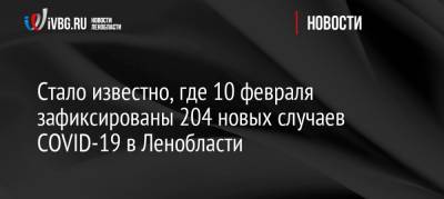 Стало известно, где 10 февраля зафиксированы 204 новых случаев COVID-19 в Ленобласти - ivbg.ru - Ленобласть обл. - Украина