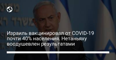 Биньямин Нетаньяху - Израиль вакцинировал от COVID-19 почти 40% населения. Нетаньяху воодушевлен результатами - liga.net - Украина - Израиль