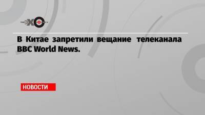 В Китае запретили вещание телеканала BBC World News. - echo.msk.ru - Китай