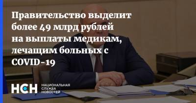 Михаил Мишустин - Правительство выделит более 49 млрд рублей на выплаты медикам, лечащим больных с COVID-19 - nsn.fm - Россия