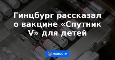 Гинцбург рассказал о вакцине «Cпутник V» для детей - news.mail.ru