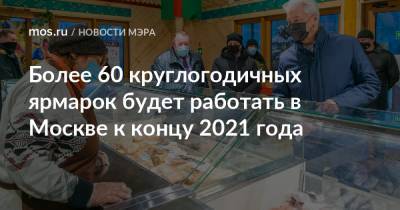 Сергей Собянин - Более 60 круглогодичных ярмарок будет работать в Москве к концу 2021 года - mos.ru - Москва