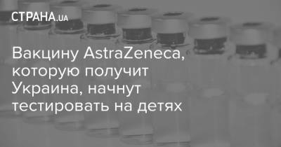 Вакцину AstraZeneca, которую получит Украина, начнут тестировать на детях - strana.ua