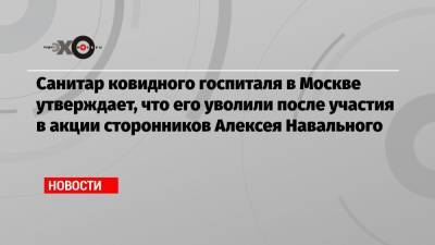 Алексей Навальный - Санитар ковидного госпиталя в Москве утверждает, что его уволили после участия в акции сторонников Алексея Навального - echo.msk.ru - Москва