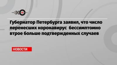 Александр Беглов - Губернатор Петербурга заявил, что число перенесших коронавирус бессимптомно втрое больше подтвержденных случаев - echo.msk.ru - Санкт-Петербург
