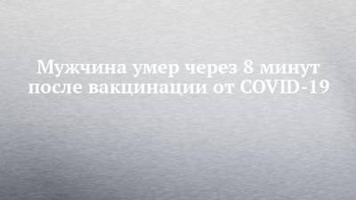 Мужчина умер через 8 минут после вакцинации от COVID-19 - chelny-izvest.ru