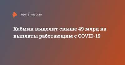 Кабмин выделит свыше 49 млрд на выплаты работающим с COVID-19 - ren.tv - Россия