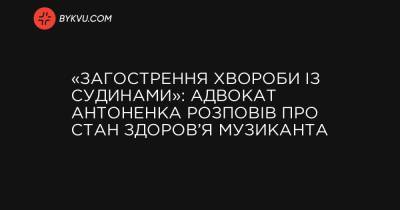 «Обострение болезни с сосудами»: адвокат Антоненко рассказал о состоянии здоровья музыканта - bykvu.com - Украина