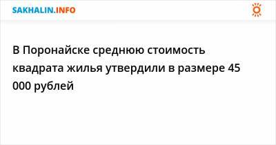 В Поронайске среднюю стоимость квадрата жилья утвердили в размере 45 000 рублей - sakhalin.info - Поронайск