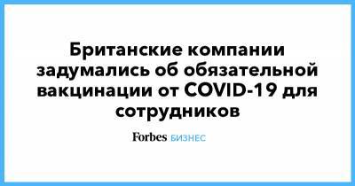 Британские компании задумались об обязательной вакцинации от COVID-19 для сотрудников - forbes.ru