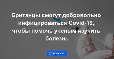 Британцы смогут добровольно инфицироваться Covid-19, чтобы помочь ученым изучить болезнь - news.mail.ru - Англия