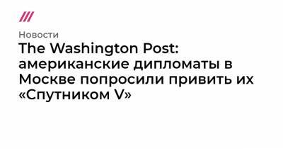 The Washington Post: американские дипломаты в Москве попросили привить их «Спутником V» - tvrain.ru - Москва - Сша - Washington - Washington