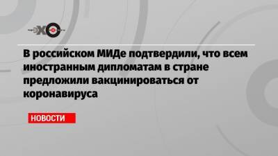 В российском МИДе подтвердили, что всем иностранным дипломатам в стране предложили вакцинироваться от коронавируса - echo.msk.ru - Россия