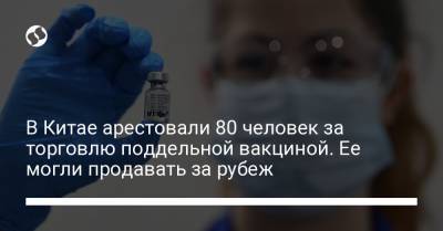 В Китае арестовали 80 человек за торговлю поддельной вакциной. Ее могли продавать за рубеж - liga.net - Украина - Китай - провинция Цзянсу