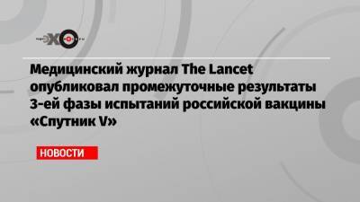 Медицинский журнал The Lancet опубликовал промежуточные результаты 3-ей фазы испытаний российской вакцины «Спутник V» - echo.msk.ru - Голландия