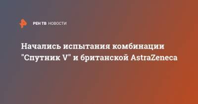 Начались испытания комбинации "Спутник V" и британской AstraZeneca - ren.tv - Россия - Азербайджан