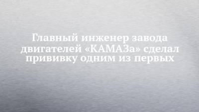 Главный инженер завода двигателей «КАМАЗа» сделал прививку одним из первых - chelny-izvest.ru