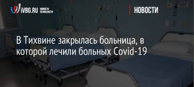 В Тихвине закрылась больница, в которой лечили больных Covid-19 - ivbg.ru - район Тихвинский