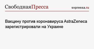 Елена Лукаш - Вакцину против коронавируса AstraZeneca зарегистрировали на Украине - svpressa.ru - Киев - Швейцария