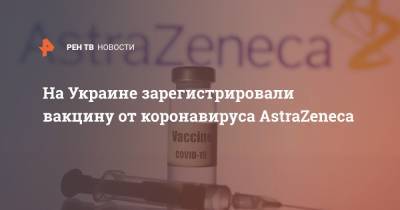 На Украине зарегистрировали вакцину от коронавируса AstraZeneca - ren.tv