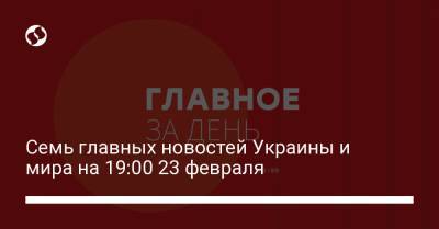 Семь главных новостей Украины и мира на 19:00 23 февраля - liga.net - Россия - Украина