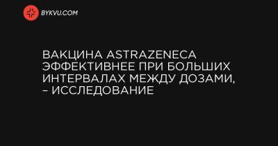 Вакцина AstraZeneca эффективнее при больших интервалах между дозами, – исследование - bykvu.com - Украина