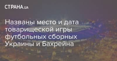 Названы место и дата товарищеской игры футбольных сборных Украины и Бахрейна - strana.ua - Харьков - Бахрейн