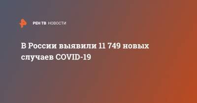 В России выявили 11 749 новых случаев COVID-19 - ren.tv - Россия