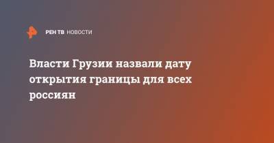 Ираклий Гарибашвили - Власти Грузии назвали дату открытия границы для всех россиян - ren.tv - Россия - Грузия