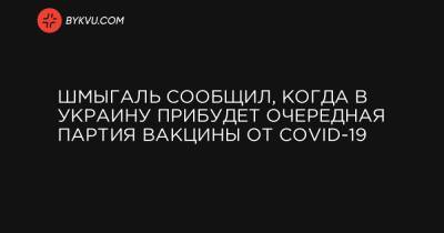 Денис Шмыгаль - Шмыгаль сообщил, когда в Украину прибудет очередная партия вакцины от COVID-19 - bykvu.com - Украина