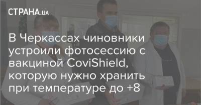 В Черкассах чиновники устроили фотосессию с вакциной CoviShield, которую нужно хранить при температуре до +8 - strana.ua - Черкассы
