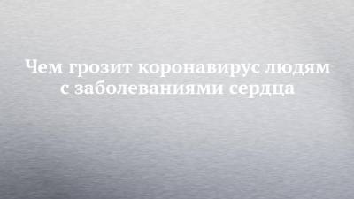 Зульфия Ким - Чем грозит коронавирус людям с заболеваниями сердца - chelny-izvest.ru