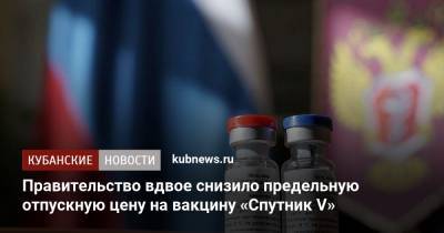 Денис Мантуров - Правительство вдвое снизило предельную отпускную цену на вакцину «Спутник V» - kubnews.ru - Россия