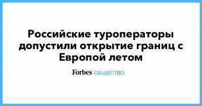 Российские туроператоры допустили открытие границ с Европой летом - forbes.ru - Россия