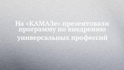 На «КАМАЗе» презентовали программу по внедрению универсальных профессий - chelny-izvest.ru