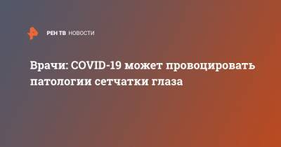 Врачи: COVID-19 может провоцировать патологии сетчатки глаза - ren.tv - Россия