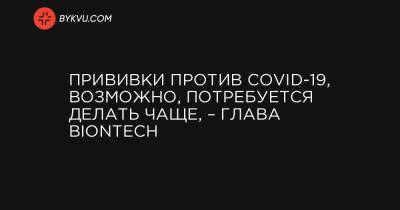 Прививки против COVID-19, возможно, потребуется делать чаще, – глава BioNTech - bykvu.com - Украина