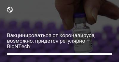 Угур Шахин - Вакцинироваться от коронавируса, возможно, придется регулярно – BioNTech - liga.net - Украина