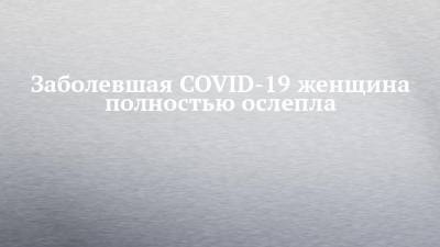 Наталья Пшеничная - Заболевшая COVID-19 женщина полностью ослепла - chelny-izvest.ru - Россия - Англия